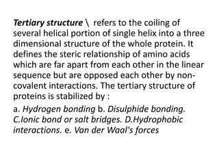 Tertiary structure  refers to the coiling of
several helical portion of single helix into a three
dimensional structure of the whole protein. It
defines the steric relationship of amino acids
which are far apart from each other in the linear
sequence but are opposed each other by non-
covalent interactions. The tertiary structure of
proteins is stabilized by :
a. Hydrogen bonding b. Disulphide bonding.
C.Ionic bond or salt bridges. D.Hydrophobic
interactions. e. Van der Waal's forces
 