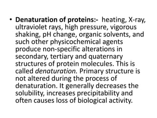• Denaturation of proteins:- heating, X-ray,
ultraviolet rays, high pressure, vigorous
shaking, pH change, organic solvents, and
such other physicochemical agents
produce non-specific alterations in
secondary, tertiary and quaternary
structures of protein molecules. This is
called denaturation. Primary structure is
not altered during the process of
denaturation. It generally decreases the
solubility, increases precipitability and
often causes loss of biological activity.
 