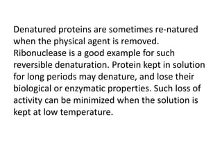 Denatured proteins are sometimes re-natured
when the physical agent is removed.
Ribonuclease is a good example for such
reversible denaturation. Protein kept in solution
for long periods may denature, and lose their
biological or enzymatic properties. Such loss of
activity can be minimized when the solution is
kept at low temperature.
 