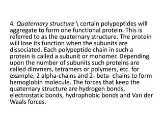 4. Quaternary structure  certain polypeptides will
aggregate to form one functional protein. This is
referred to as the quaternary structure. The protein
will lose its function when the subunits are
dissociated. Each polypeptide chain in such a
protein is called a subunit or monomer. Depending
upon the number of subunits such proteins are
called dimmers, tetramers or polymers, etc. for
example, 2 alpha-chains and 2- beta- chains to form
hemoglobin molecule. The forces that keep the
quaternary structure are hydrogen bonds,
electrostatic bonds, hydrophobic bonds and Van der
Waals forces.
 