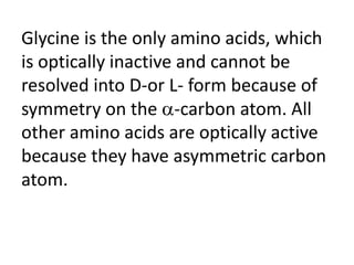Glycine is the only amino acids, which
is optically inactive and cannot be
resolved into D-or L- form because of
symmetry on the -carbon atom. All
other amino acids are optically active
because they have asymmetric carbon
atom.
 