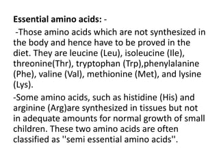 Essential amino acids: -
-Those amino acids which are not synthesized in
the body and hence have to be proved in the
diet. They are leucine (Leu), isoleucine (Ile),
threonine(Thr), tryptophan (Trp),phenylalanine
(Phe), valine (Val), methionine (Met), and lysine
(Lys).
-Some amino acids, such as histidine (His) and
arginine (Arg)are synthesized in tissues but not
in adequate amounts for normal growth of small
children. These two amino acids are often
classified as ''semi essential amino acids''.
 