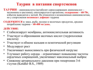 Таурин  в питании спортсменов ТАУРИН  – аминокислота (метаболит серосодержащих аминокислот – метионина и цистеина), синтезируется в организме,  содержание  –  60-70г , избыток выводится с мочой. Не относится к незаменимым аминокислотам, но у спортсменов  возникает дефицит  таурина СОДЕРЖИТСЯ  в: мясе, рыбе, молоке и молочных продуктах, среднее потребление таурина –  40-400 мг/день . ДЕЙСТВИЕ : Стабилизирует мембраны, антиокислительная активность Участвует в образовании желчных кислот (таурохолевая кислота) Участвует в обмене кальция и осмотической регуляции Модулирует рост Увеличивает выносливость при физической нагрузке Улучшает работу сердца – ограничивает повышение частоты сердечных сокращений, увеличивает максимальный выброс Снижение артериального давления при гипертонии 3-6 г/сутки ( Kendler B.S., 1989) 