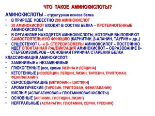 ЧТО  ТАКОЕ  АМИНОКИСЛОТЫ? АМИНОКИСЛОТЫ  – структурная основа белка В ПРИРОДЕ  ИЗВЕСТНО  200 АМИНОКИСЛОТ 20 АМИНОКИСЛОТ  ВХОДЯТ В СОСТАВ БЕЛКА –  ПРОТЕИНОГЕННЫЕ  АМИНОКИСЛОТЫ В ОРГАНИЗМЕ НАХОДЯТСЯ АМИНОКИСЛОТЫ, КОТОРЫЕ ВЫПОЛНЯЮТ  САМОСТОЯТЕЛЬНУЮ ФУНКЦИЮ  (КАРНИТИН,  β -АЛАНИН, ТАУРИН и др.,) СУЩЕСТВУЮТ  L -   и  D - СТЕРЕОИЗОМЕРЫ  АМИНОКСИЛОТ – ПОСТОЯННО ИДЕТ  СПОНТАННАЯ  РАЦЕМИЗАЦИЯ  АМИНОКИСЛОТ – ОБРАЗОВАНИЕ  D - СТЕРЕОИЗОМЕРОВ – ОСНОВНАЯ ПРИЧИНА СТАРЕНИЯ БЕЛКА КЛАССИФИКАЦИЯ АМИНОКИСЛОТ: ЗАМЕНИМЫЕ и НЕЗАМЕНИМЫЕ ГЛЮКОГЕННЫЕ (все, кроме  ЛИЗИНА И ЛЕЙЦИНА ) КЕТОГЕННЫЕ ( ИЗОЛЕЙЦИН, ЛЕЙЦИН, ЛИЗИН, ТИРОЗИН, ТРИПТОФАН, ФЕНИЛАЛАНИН ) СЕРОСОДЕРЖАЩИЕ ( МЕТИОНИН и ЦИСТЕИН ) АРОМАТИЧЕСКИЕ ( ТИРОЗИН, ТРИПТОФАН, ФЕНИЛАЛАНИН ) КИСЛЫЕ ( АСПАРАГИНОВАЯ и ГЛЮТАМИНОВАЯ КИСЛОТЫ ) ОСНОВНЫЕ ( АРГИНИН, ГИСТИДИН, ЛИЗИН ) НЕЙТРАЛЬНЫЕ ( АСПАРАГИН, ГЛЮТАМИН, СЕРИН, ТРЕОНИН ) 