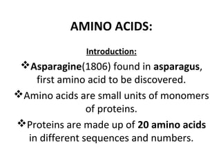 AMINO ACIDS:
Introduction:

Asparagine(1806) found in asparagus,
first amino acid to be discovered.
Amino acids are small units of monomers
of proteins.
Proteins are made up of 20 amino acids
in different sequences and numbers.

 