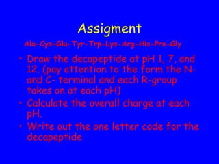 Assigment
Ala-Cys-Glu-Tyr-Trp-Lys-Arg-His-Pro-Gly

• Draw the decapeptide at pH 1, 7, and
12. (pay attention to the form the Nand C- terminal and each R-group
takes on at each pH)
• Calculate the overall charge at each
pH.
• Write out the one letter code for the
decapeptide

 