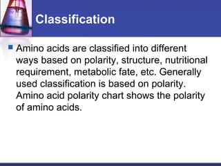 Classification
 Amino acids are classified into different
ways based on polarity, structure, nutritional
requirement, metabolic fate, etc. Generally
used classification is based on polarity.
Amino acid polarity chart shows the polarity
of amino acids.
 