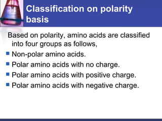Classification on polarity
basis
Based on polarity, amino acids are classified
into four groups as follows,
 Non-polar amino acids.
 Polar amino acids with no charge.
 Polar amino acids with positive charge.
 Polar amino acids with negative charge.
 