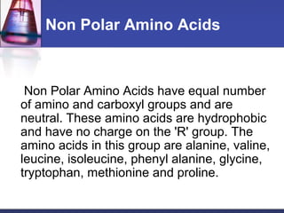 Non Polar Amino Acids
Non Polar Amino Acids have equal number
of amino and carboxyl groups and are
neutral. These amino acids are hydrophobic
and have no charge on the 'R' group. The
amino acids in this group are alanine, valine,
leucine, isoleucine, phenyl alanine, glycine,
tryptophan, methionine and proline.
 