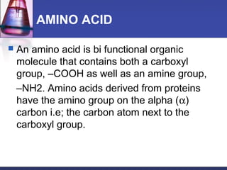 AMINO ACID
 An amino acid is bi functional organic
molecule that contains both a carboxyl
group, –COOH as well as an amine group,
–NH2. Amino acids derived from proteins
have the amino group on the alpha (α)
carbon i.e; the carbon atom next to the
carboxyl group.
 