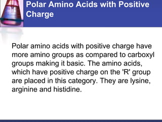 Polar Amino Acids with Positive
Charge
Polar amino acids with positive charge have
more amino groups as compared to carboxyl
groups making it basic. The amino acids,
which have positive charge on the 'R' group
are placed in this category. They are lysine,
arginine and histidine.
 