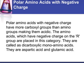 Polar Amino Acids with Negative
Charge
Polar amino acids with negative charge
have more carboxyl groups than amino
groups making them acidic. The amino
acids, which have negative charge on the 'R'
group are placed in this category. They are
called as dicarboxylic mono-amino acids.
They are aspartic acid and glutamic acid.
 