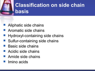 Classification on side chain
basis
 Aliphatic side chains
 Aromatic side chains
 Hydroxyl-containing side chains
 Sulfur-containing side chains
 Basic side chains
 Acidic side chains
 Amide side chains
 Imino acids
 