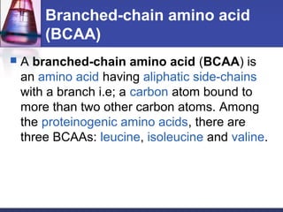 Branched-chain amino acid
(BCAA)
 A branched-chain amino acid (BCAA) is
an amino acid having aliphatic side-chains
with a branch i.e; a carbon atom bound to
more than two other carbon atoms. Among
the proteinogenic amino acids, there are
three BCAAs: leucine, isoleucine and valine.
 