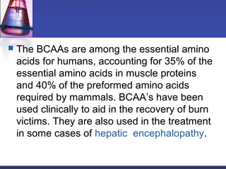  The BCAAs are among the essential amino
acids for humans, accounting for 35% of the
essential amino acids in muscle proteins
and 40% of the preformed amino acids
required by mammals. BCAA’s have been
used clinically to aid in the recovery of burn
victims. They are also used in the treatment
in some cases of hepatic encephalopathy.
 