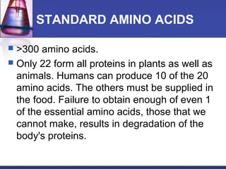 STANDARD AMINO ACIDS
 >300 amino acids.
 Only 22 form all proteins in plants as well as
animals. Humans can produce 10 of the 20
amino acids. The others must be supplied in
the food. Failure to obtain enough of even 1
of the essential amino acids, those that we
cannot make, results in degradation of the
body's proteins.
 