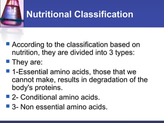 Nutritional Classification
 According to the classification based on
nutrition, they are divided into 3 types:
 They are:
 1-Essential amino acids, those that we
cannot make, results in degradation of the
body's proteins.
 2- Conditional amino acids.
 3- Non essential amino acids.
 