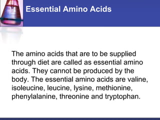 Essential Amino Acids
The amino acids that are to be supplied
through diet are called as essential amino
acids. They cannot be produced by the
body. The essential amino acids are valine,
isoleucine, leucine, lysine, methionine,
phenylalanine, threonine and tryptophan.
 