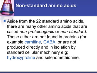 Non-standard amino acids
 Aside from the 22 standard amino acids,
there are many other amino acids that are
called non-proteinogenic or non-standard.
Those either are not found in proteins (for
example carnitine, GABA, or are not
produced directly and in isolation by
standard cellular machinery e.g;
hydroxyproline and selenomethionine.
 