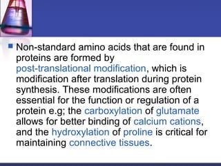  Non-standard amino acids that are found in
proteins are formed by
post-translational modification, which is
modification after translation during protein
synthesis. These modifications are often
essential for the function or regulation of a
protein e.g; the carboxylation of glutamate
allows for better binding of calcium cations,
and the hydroxylation of proline is critical for
maintaining connective tissues.
 