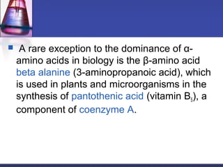  A rare exception to the dominance of α-
amino acids in biology is the β-amino acid
beta alanine (3-aminopropanoic acid), which
is used in plants and microorganisms in the
synthesis of pantothenic acid (vitamin B5), a
component of coenzyme A.
 