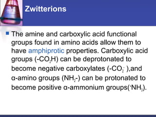 Zwitterions
 The amine and carboxylic acid functional
groups found in amino acids allow them to
have amphiprotic properties. Carboxylic acid
groups (-CO2H) can be deprotonated to
become negative carboxylates (-CO2
-
),and
α-amino groups (NH2-) can be protonated to
become positive α-ammonium groups(+
NH3).
 