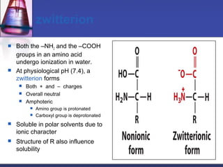 zwitterion
 Both the –NH2 and the –COOH
groups in an amino acid
undergo ionization in water.
 At physiological pH (7.4), a
zwitterion forms
 Both + and – charges
 Overall neutral
 Amphoteric
 Amino group is protonated
 Carboxyl group is deprotonated
 Soluble in polar solvents due to
ionic character
 Structure of R also influence
solubility
 