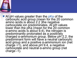  At pH values greater than the pKa of the
carboxylic acid group (mean for the 20 common
amino acids is about 2.2 )the negative
carboxylate ion predominates. At pH values
lower than the pKa (mean for the 20 common
α-amino acids is about 9.4), the nitrogen is
predominantly protonated as a positively
charged α-ammonium group. Below pH 2.2, the
predominant form will have a neutral carboxylic
acid group and a positive α-ammonium ion (net
charge +1), and above pH 9.4, a negative
carboxylate and neutral α-amino group (net
charge -1).
 