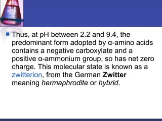  Thus, at pH between 2.2 and 9.4, the
predominant form adopted by α-amino acids
contains a negative carboxylate and a
positive α-ammonium group, so has net zero
charge. This molecular state is known as a
zwitterion, from the German Zwitter
meaning hermaphrodite or hybrid.
 