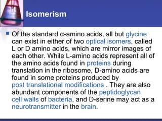 Isomerism
 Of the standard α-amino acids, all but glycine
can exist in either of two optical isomers, called
L or D amino acids, which are mirror images of
each other. While L-amino acids represent all of
the amino acids found in proteins during
translation in the ribosome, D-amino acids are
found in some proteins produced by
post translational modifications . They are also
abundant components of the peptidoglycan
cell walls of bacteria, and D-serine may act as a
neurotransmitter in the brain.
 