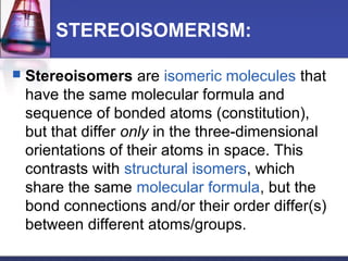 STEREOISOMERISM:
 Stereoisomers are isomeric molecules that
have the same molecular formula and
sequence of bonded atoms (constitution),
but that differ only in the three-dimensional
orientations of their atoms in space. This
contrasts with structural isomers, which
share the same molecular formula, but the
bond connections and/or their order differ(s)
between different atoms/groups.
 