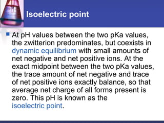 Isoelectric point
 At pH values between the two pKa values,
the zwitterion predominates, but coexists in
dynamic equilibrium with small amounts of
net negative and net positive ions. At the
exact midpoint between the two pKa values,
the trace amount of net negative and trace
of net positive ions exactly balance, so that
average net charge of all forms present is
zero. This pH is known as the
isoelectric point.
 