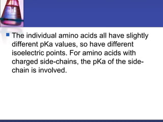  The individual amino acids all have slightly
different pKa values, so have different
isoelectric points. For amino acids with
charged side-chains, the pKa of the side-
chain is involved.
 