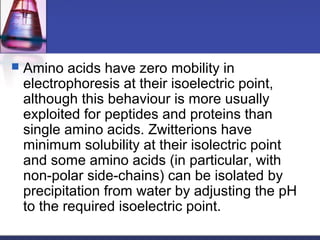  Amino acids have zero mobility in
electrophoresis at their isoelectric point,
although this behaviour is more usually
exploited for peptides and proteins than
single amino acids. Zwitterions have
minimum solubility at their isolectric point
and some amino acids (in particular, with
non-polar side-chains) can be isolated by
precipitation from water by adjusting the pH
to the required isoelectric point.
 