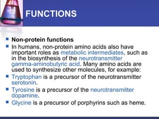 FUNCTIONS
 Non-protein functions
 In humans, non-protein amino acids also have
important roles as metabolic intermediates, such as
in the biosynthesis of the neurotransmitter
gamma-aminobutyric acid. Many amino acids are
used to synthesize other molecules, for example:
 Tryptophan is a precursor of the neurotransmitter
serotonin.
 Tyrosine is a precursor of the neurotransmitter
dopamine.
 Glycine is a precursor of porphyrins such as heme.
 