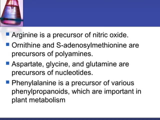  Arginine is a precursor of nitric oxide.
 Ornithine and S-adenosylmethionine are
precursors of polyamines.
 Aspartate, glycine, and glutamine are
precursors of nucleotides.
 Phenylalanine is a precursor of various
phenylpropanoids, which are important in
plant metabolism
 