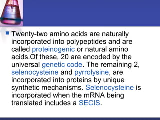  Twenty-two amino acids are naturally
incorporated into polypeptides and are
called proteinogenic or natural amino
acids.Of these, 20 are encoded by the
universal genetic code. The remaining 2,
selenocysteine and pyrrolysine, are
incorporated into proteins by unique
synthetic mechanisms. Selenocysteine is
incorporated when the mRNA being
translated includes a SECIS.
 