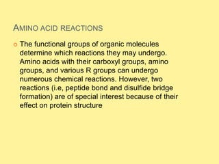 AMINO ACID REACTIONS
 The functional groups of organic molecules
determine which reactions they may undergo.
Amino acids with their carboxyl groups, amino
groups, and various R groups can undergo
numerous chemical reactions. However, two
reactions (i.e, peptide bond and disulfide bridge
formation) are of special interest because of their
effect on protein structure
 