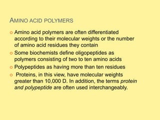 AMINO ACID POLYMERS
 Amino acid polymers are often differentiated
according to their molecular weights or the number
of amino acid residues they contain
 Some biochemists define oligopeptides as
polymers consisting of two to ten amino acids
 Polypeptides as having more than ten residues
 Proteins, in this view, have molecular weights
greater than 10,000 D. In addition, the terms protein
and polypeptide are often used interchangeably.
 
