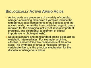 BIOLOGICALLY ACTIVE AMINO ACIDS
 Amino acids are precursors of a variety of complex
nitrogen-containing molecules Examples include the
nitrogenous base components of nucleotides and the
nucleic acids, heme (the iron-containing organic group
required for the biological activity of several important
proteins), and chlorophyll (a pigment of critical
importance in photosynthesis).
 Several standard and nonstandard amino acids act as
metabolic intermediates. For example, arginine,
citrulline, and ornithine are components of the urea
cycle The synthesis of urea, a molecule formed in
vertebrate livers, is the principal mechanism for the
disposal of nitrogenous waste.
 