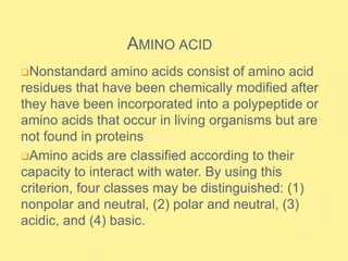 AMINO ACID
Nonstandard amino acids consist of amino acid
residues that have been chemically modified after
they have been incorporated into a polypeptide or
amino acids that occur in living organisms but are
not found in proteins
Amino acids are classified according to their
capacity to interact with water. By using this
criterion, four classes may be distinguished: (1)
nonpolar and neutral, (2) polar and neutral, (3)
acidic, and (4) basic.
 