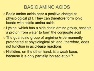 BASIC AMINO ACIDS
 Basic amino acids bear a positive charge at
physiological pH. They can therefore form ionic
bonds with acidic amino acids
 Lysine, which has a side chain amino group, accepts
a proton from water to form the conjugate acid
 The guanidino group of arginine is permanently
protonated at physiological pH and, therefore, does
not function in acid-base reactions
 Histidine, on the other hand, is a weak base,
because it is only partially ionized at pH 7.
 