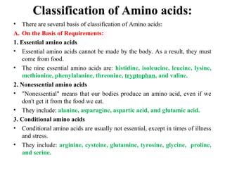 Classification of Amino acids:
• There are several basis of classification of Amino acids:
A. On the Basis of Requirements:
1. Essential amino acids
• Essential amino acids cannot be made by the body. As a result, they must
come from food.
• The nine essential amino acids are: histidine, isoleucine, leucine, lysine,
methionine, phenylalanine, threonine, tryptophan, and valine.
2. Nonessential amino acids
• "Nonessential" means that our bodies produce an amino acid, even if we
don't get it from the food we eat.
• They include: alanine, asparagine, aspartic acid, and glutamic acid.
3. Conditional amino acids
• Conditional amino acids are usually not essential, except in times of illness
and stress.
• They include: arginine, cysteine, glutamine, tyrosine, glycine, proline,
and serine.
 
