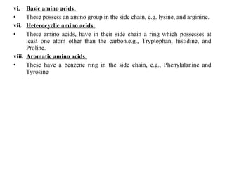 vi. Basic amino acids:
• These possess an amino group in the side chain, e.g. lysine, and arginine.
vii. Heterocyclic amino acids:
• These amino acids, have in their side chain a ring which possesses at
least one atom other than the carbon.e.g., Tryptophan, histidine, and
Proline.
viii. Aromatic amino acids:
• These have a benzene ring in the side chain, e.g., Phenylalanine and
Tyrosine
 