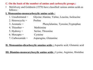 C. On the basis of the number of amino and carboxylic groups.:
• McGilvery and Goldstein (1979) have classified various amino acids as
follows :
I. Monoamino-monocarboxylic amino acids :
1. Unsubstituted = Glycine Alanine, Valine, Leucine, Isoleucine
2. Heterocyclic = Proline
3. Aromatic = Phenylalanine, Tyrosine,Tryptophan
4. Thioether = Methionine
5. Hydroxy = Serine, Threonine
6. Mercapto = Cysteine
7. Carboxamide = Asparagine, Glutamine
II. Monoamino-dicarboxylic amnino acids : Aspartic acid, Glutamic acid
III. Diamino-monocaryboxylic amino acids : Lysine, Arginine, Histidine
 