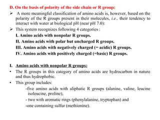 D. On the basis of polarity of the side chain or R group:
 A more meaningful classification of amino acids is, however, based on the
polarity of the R groups present in their molecules, i.e., their tendency to
interact with water at biological pH (near pH 7.0):
 This system recognizes following 4 categories :
I. Amino acids with nonpolar R groups.
II. Amino acids with polar but uncharged R groups.
III. Amino acids with negatively charged (= acidic) R groups.
IV. Amino acids with positively charged (=basic) R groups.
I. Amino acids with nonpolar R groups:
• The R groups in this category of amino acids are hydrocarbon in nature
and thus hydrophobic.
• This group includes:
-five amino acids with aliphatic R groups (alanine, valine, leucine
isoleucine, proline),
- two with aromatic rings (phenylalanine, tryptophan) and
-one containing sulfur (methionine).
 