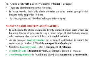 IV. Amino acids with positively charged (=basic) R groups:
• These are diaminomonocarboxylic acids.
• In other words, their side chain contains an extra amino group which
imparts basic properties to them.
• Lysine, arginine and histidine belong to this category.
NONSTANDARD PROTEIN AMINO ACIDS :
• In addition to the above-mentioned twenty standard amino acids which are
building blocks of proteins having a wide range of distribution, several
other amino acids exists which have a limited distribution.
• As an example, hydroxyproline has a limited distribution in nature but
constitutes as much as 12% of the composition of collagen.
• Similarly, hydroxylysine is also a component of collagen.
• N-methyllysine is found in myosin, a contractile protein of muscle.
• γ-carboxyglutamate is found in the blood-clotting protein, prothrombin.
 