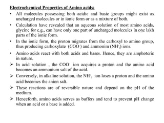 Electrochemical Properties of Amino acids:
• All  molecules  possessing  both  acidic  and  basic  groups  might  exist  as 
uncharged molecules or in ionic form or as a mixture of both.
• Calculation have revealed that an aqueous solution of most amino acids, 
glycine for e.g., can have only one part of uncharged molecules in one lakh 
parts of the ionic form.
• In the ionic form, the proton migrates from the carboxyl to amino group, 
thus producing carboxylate  (COO- 
) and ammonim (NH+
3) ions.
• Amino acids react with both acids and bases. Hence, they are amphoteric 
in nature.
 In  acid  solution  ,  the  COO- 
  ion  acquires  a  proton  and  the  amino  acid 
becomes an ammonium salt of the acid.
 Conversely, in alkaline solution, the NH+
3   ion loses a proton and the amino 
acid becomes the anion salt.
 These  reactions  are  of  reversible  nature  and  depend  on  the  pH  of  the 
medium.
 Henceforth, amino acids serves as buffers and tend to prevent pH change 
when an acid or a base is added. 
 
