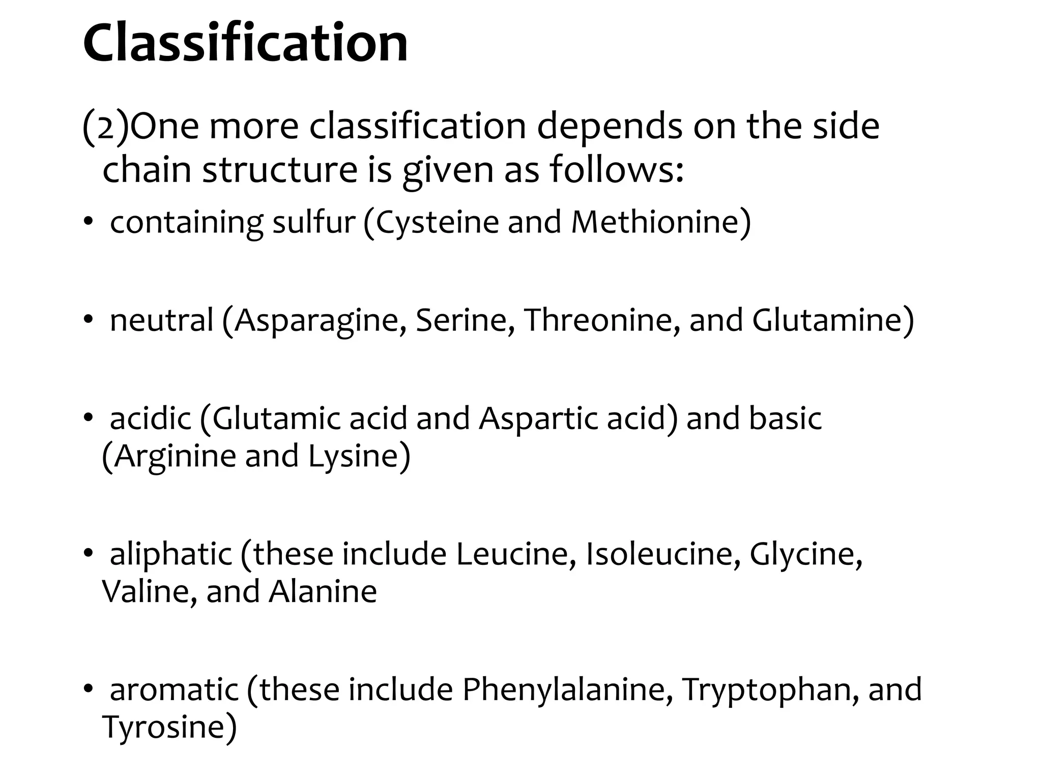 Classification
(2)One more classification depends on the side
chain structure is given as follows:
• containing sulfur (Cysteine and Methionine)
• neutral (Asparagine, Serine, Threonine, and Glutamine)
• acidic (Glutamic acid and Aspartic acid) and basic
(Arginine and Lysine)
• aliphatic (these include Leucine, Isoleucine, Glycine,
Valine, and Alanine
• aromatic (these include Phenylalanine, Tryptophan, and
Tyrosine)
 