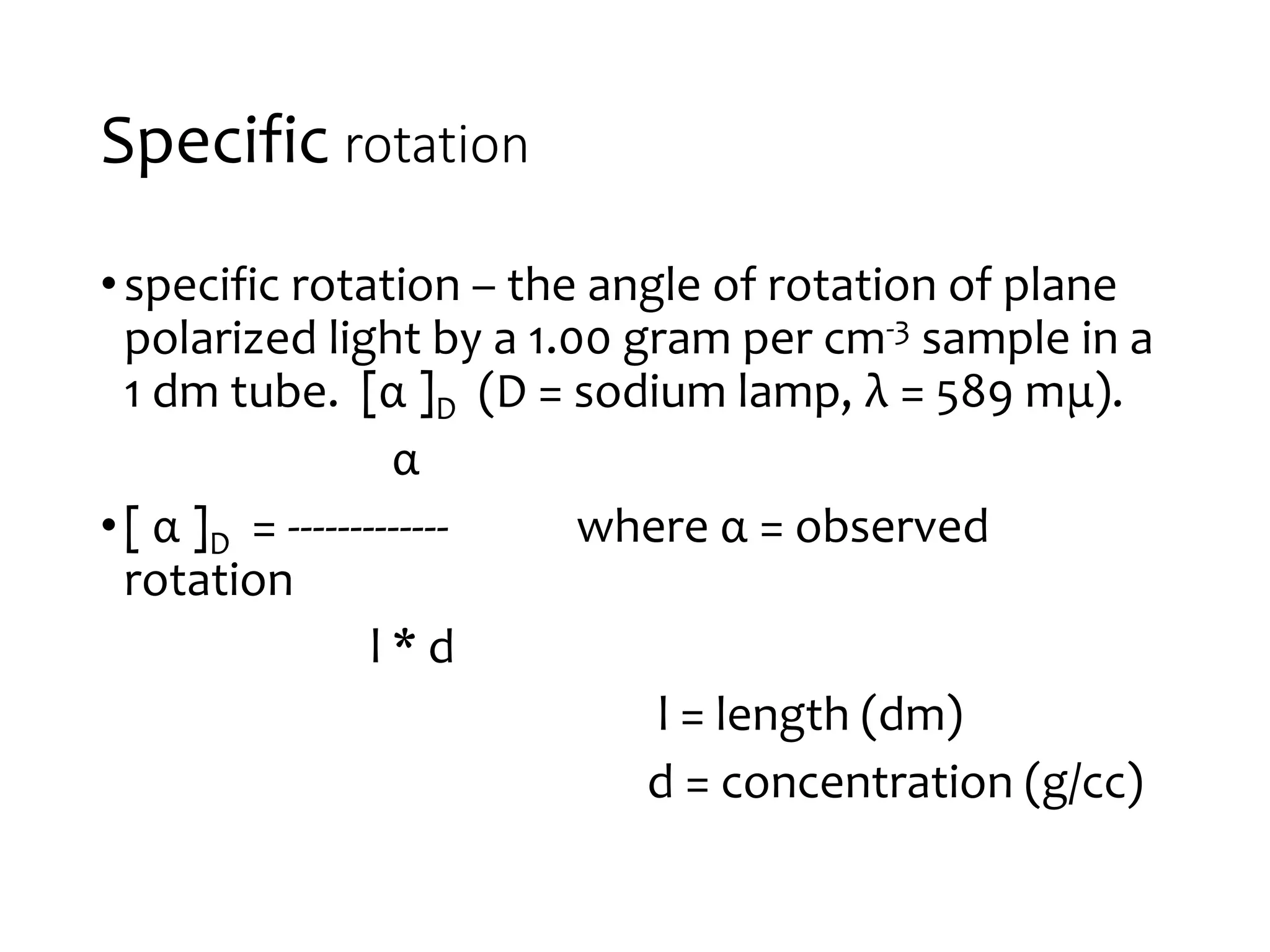 Specific rotation
•specific rotation – the angle of rotation of plane
polarized light by a 1.00 gram per cm-3 sample in a
1 dm tube. [α ]D (D = sodium lamp, λ = 589 mμ).
α
•[ α ]D = ------------- where α = observed
rotation
l * d
l = length (dm)
d = concentration (g/cc)
 